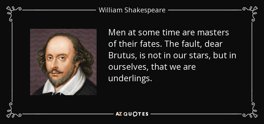 Men at some time are masters of their fates. The fault, dear Brutus, is not in our stars, but in ourselves, that we are underlings. - William Shakespeare