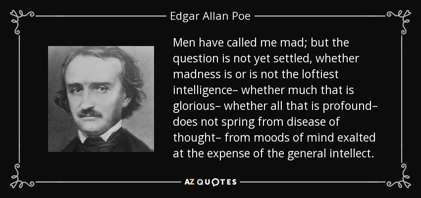 Men have called me mad; but the question is not yet settled, whether madness is or is not the loftiest intelligence– whether much that is glorious– whether all that is profound– does not spring from disease of thought– from moods of mind exalted at the expense of the general intellect. - Edgar Allan Poe