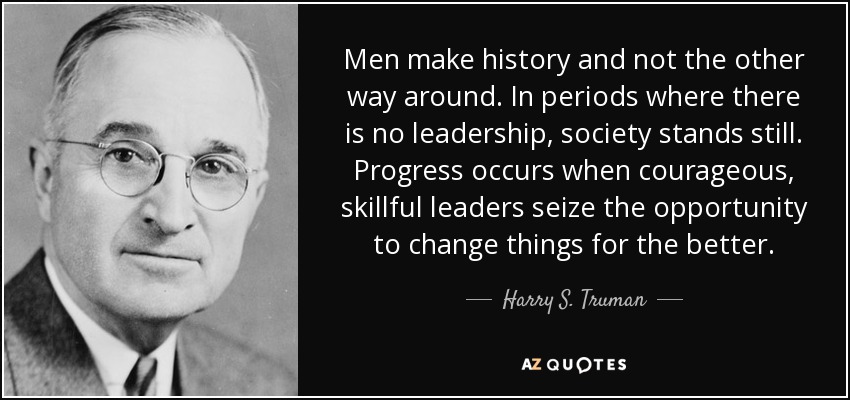 Men make history and not the other way around. In periods where there is no leadership, society stands still. Progress occurs when courageous, skillful leaders seize the opportunity to change things for the better. - Harry S. Truman