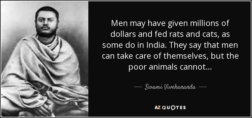 Men may have given millions of dollars and fed rats and cats, as some do in India. They say that men can take care of themselves, but the poor animals cannot. . . - Swami Vivekananda
