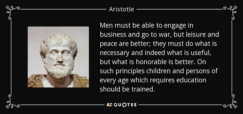 Men must be able to engage in business and go to war, but leisure and peace are better; they must do what is necessary and indeed what is useful, but what is honorable is better. On such principles children and persons of every age which requires education should be trained. - Aristotle