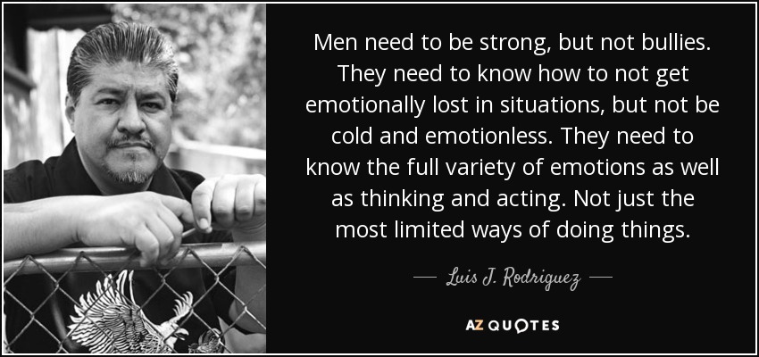 Men need to be strong, but not bullies. They need to know how to not get emotionally lost in situations, but not be cold and emotionless. They need to know the full variety of emotions as well as thinking and acting. Not just the most limited ways of doing things. - Luis J. Rodriguez