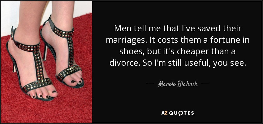 Men tell me that I've saved their marriages. It costs them a fortune in shoes, but it's cheaper than a divorce. So I'm still useful, you see. - Manolo Blahnik