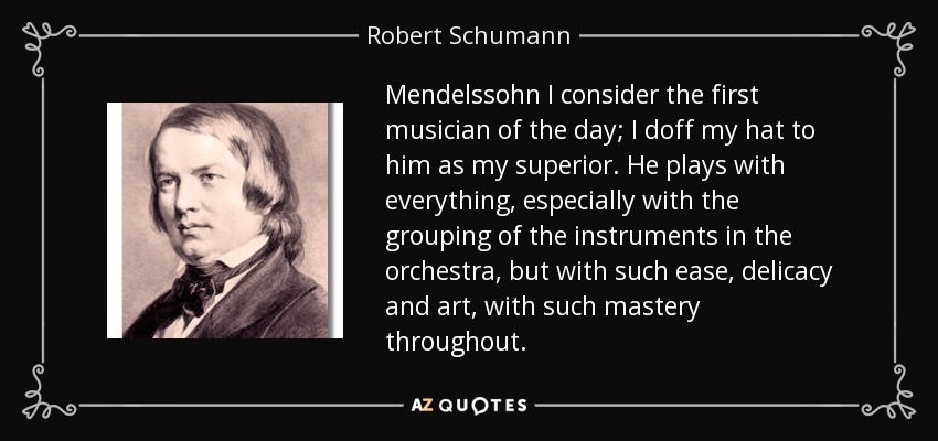 Mendelssohn I consider the first musician of the day; I doff my hat to him as my superior. He plays with everything, especially with the grouping of the instruments in the orchestra, but with such ease, delicacy and art, with such mastery throughout. - Robert Schumann
