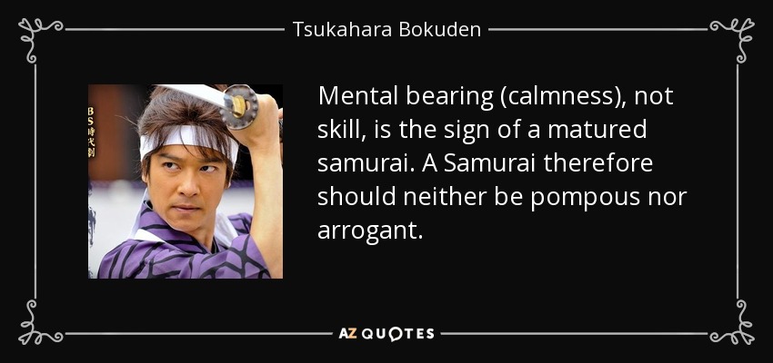 Mental bearing (calmness), not skill, is the sign of a matured samurai. A Samurai therefore should neither be pompous nor arrogant. - Tsukahara Bokuden