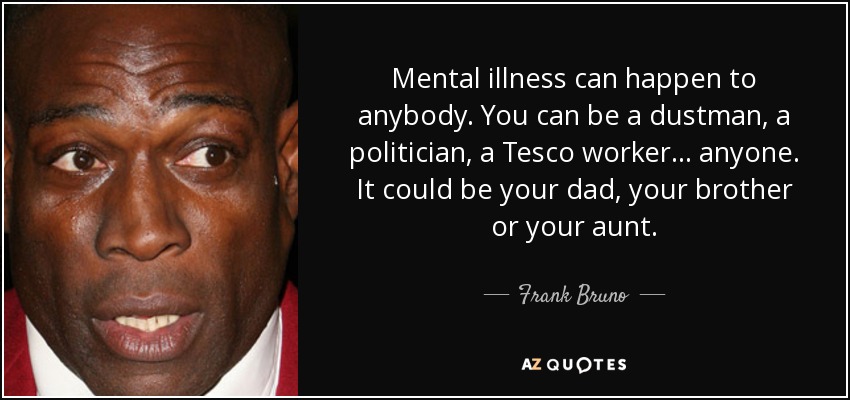 Mental illness can happen to anybody. You can be a dustman, a politician, a Tesco worker... anyone. It could be your dad, your brother or your aunt. - Frank Bruno