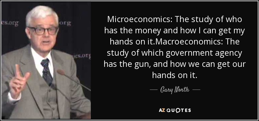 Microeconomics: The study of who has the money and how I can get my hands on it.Macroeconomics: The study of which government agency has the gun, and how we can get our hands on it. - Gary North