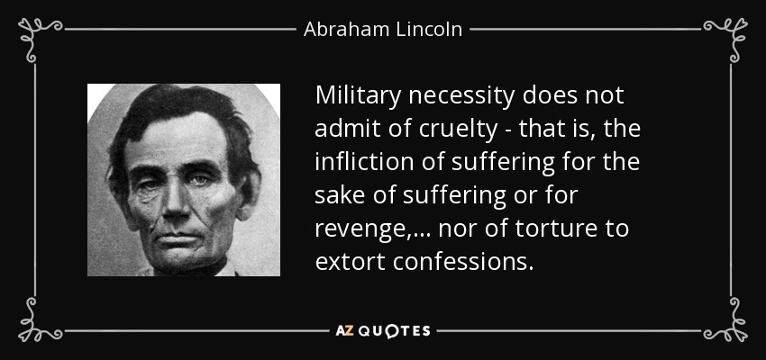 Military necessity does not admit of cruelty - that is, the infliction of suffering for the sake of suffering or for revenge, . . . nor of torture to extort confessions. - Abraham Lincoln