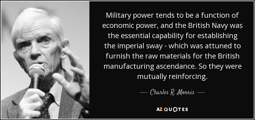 Military power tends to be a function of economic power, and the British Navy was the essential capability for establishing the imperial sway - which was attuned to furnish the raw materials for the British manufacturing ascendance. So they were mutually reinforcing. - Charles R. Morris