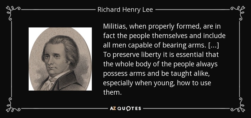 Militias, when properly formed, are in fact the people themselves and include all men capable of bearing arms. [...] To preserve liberty it is essential that the whole body of the people always possess arms and be taught alike, especially when young, how to use them. - Richard Henry Lee