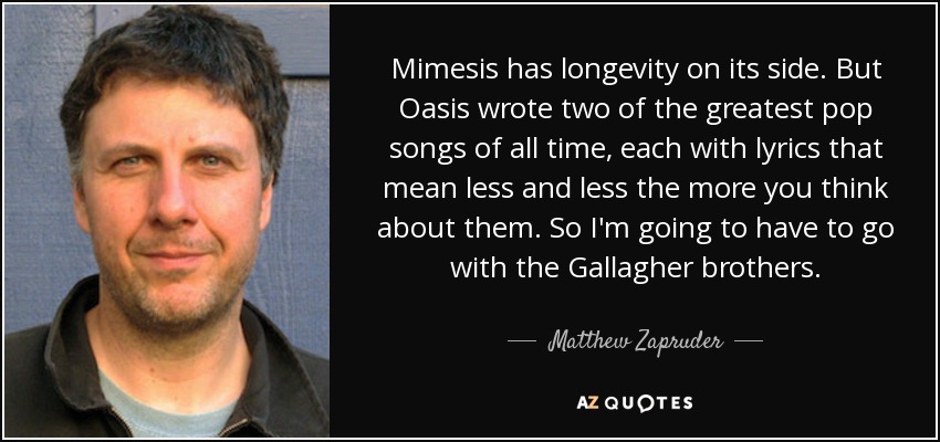 Mimesis has longevity on its side. But Oasis wrote two of the greatest pop songs of all time, each with lyrics that mean less and less the more you think about them. So I'm going to have to go with the Gallagher brothers. - Matthew Zapruder