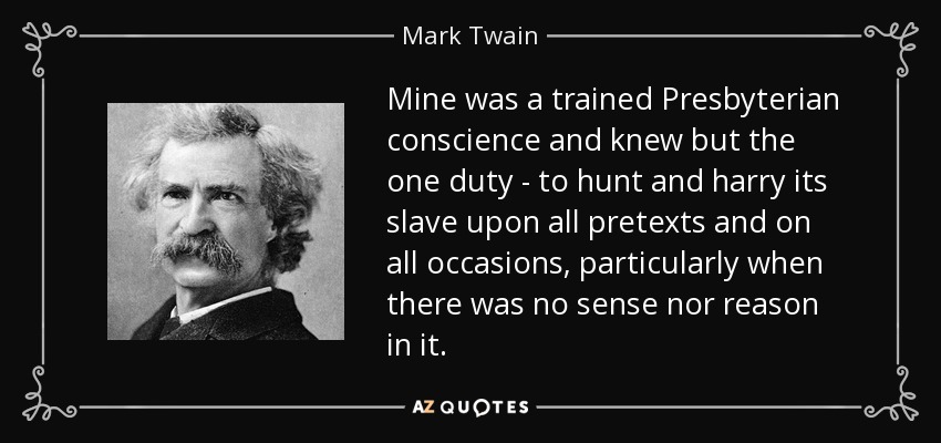 Mine was a trained Presbyterian conscience and knew but the one duty - to hunt and harry its slave upon all pretexts and on all occasions, particularly when there was no sense nor reason in it. - Mark Twain
