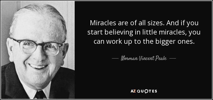 Miracles are of all sizes. And if you start believing in little miracles, you can work up to the bigger ones. - Norman Vincent Peale