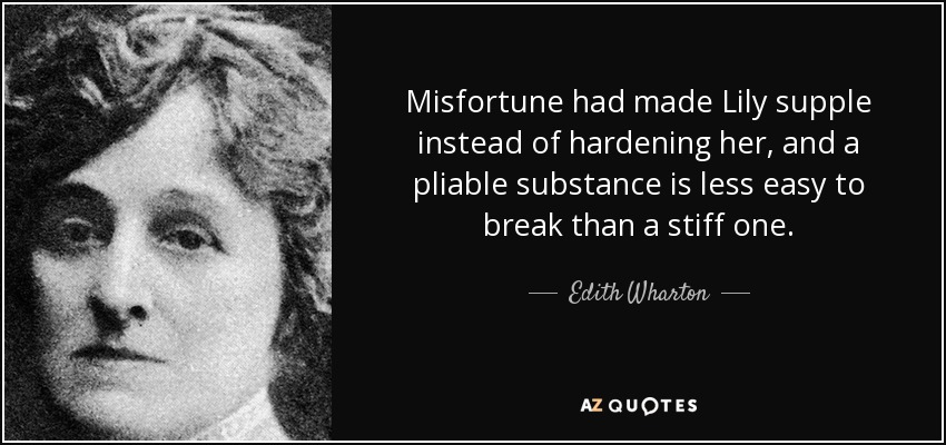 Misfortune had made Lily supple instead of hardening her, and a pliable substance is less easy to break than a stiff one. - Edith Wharton