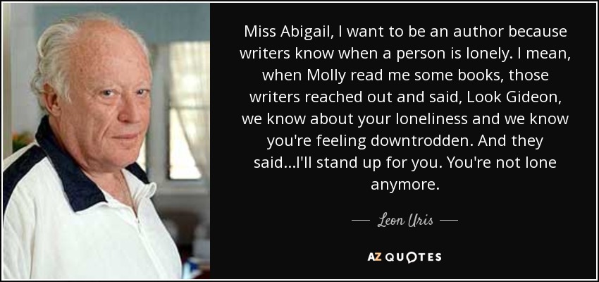 Miss Abigail, I want to be an author because writers know when a person is lonely. I mean, when Molly read me some books, those writers reached out and said, Look Gideon, we know about your loneliness and we know you're feeling downtrodden. And they said...I'll stand up for you. You're not lone anymore. - Leon Uris