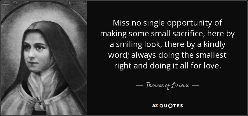 Miss no single opportunity of making some small sacrifice, here by a smiling look, there by a kindly word; always doing the smallest right and doing it all for love. - Therese of Lisieux
