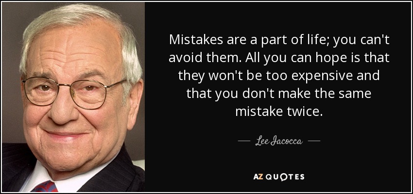 Mistakes are a part of life; you can't avoid them. All you can hope is that they won't be too expensive and that you don't make the same mistake twice. - Lee Iacocca