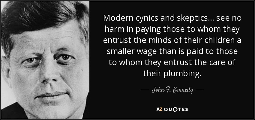 Modern cynics and skeptics... see no harm in paying those to whom they entrust the minds of their children a smaller wage than is paid to those to whom they entrust the care of their plumbing. - John F. Kennedy