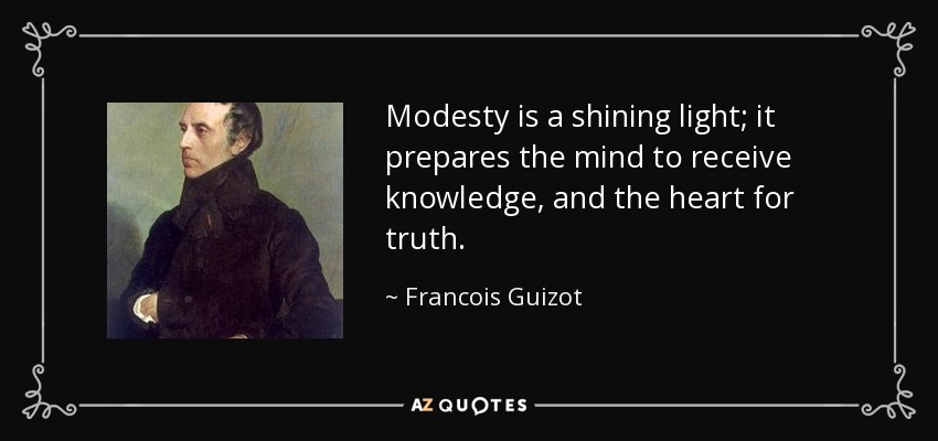 Modesty is a shining light; it prepares the mind to receive knowledge, and the heart for truth. - Francois Guizot