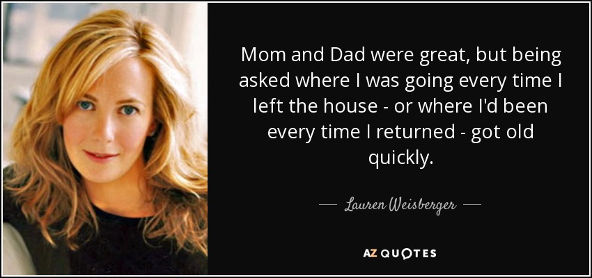 Mom and Dad were great, but being asked where I was going every time I left the house - or where I'd been every time I returned - got old quickly. - Lauren Weisberger