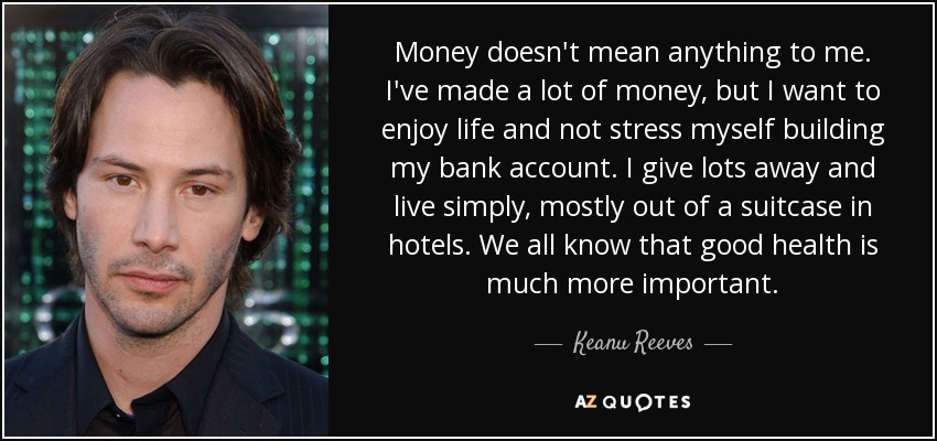Money doesn't mean anything to me. I've made a lot of money, but I want to enjoy life and not stress myself building my bank account. I give lots away and live simply, mostly out of a suitcase in hotels. We all know that good health is much more important. - Keanu Reeves