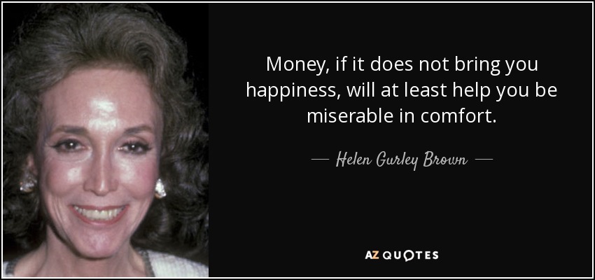 Money, if it does not bring you happiness, will at least help you be miserable in comfort. - Helen Gurley Brown