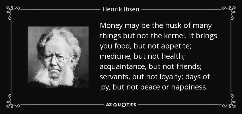 Money may be the husk of many things but not the kernel. It brings you food, but not appetite; medicine, but not health; acquaintance, but not friends; servants, but not loyalty; days of joy, but not peace or happiness. - Henrik Ibsen