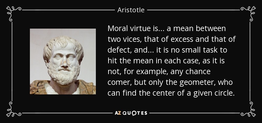 Moral virtue is ... a mean between two vices, that of excess and that of defect, and ... it is no small task to hit the mean in each case, as it is not, for example, any chance comer, but only the geometer, who can find the center of a given circle. - Aristotle