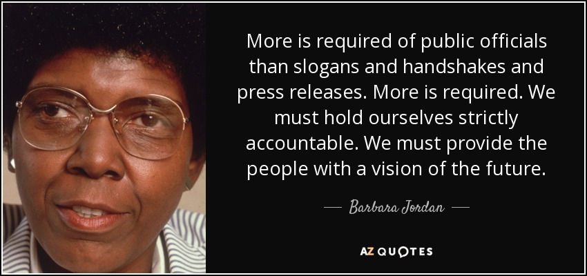 More is required of public officials than slogans and handshakes and press releases. More is required. We must hold ourselves strictly accountable. We must provide the people with a vision of the future. - Barbara Jordan