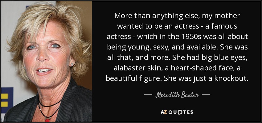 More than anything else, my mother wanted to be an actress - a famous actress - which in the 1950s was all about being young, sexy, and available. She was all that, and more. She had big blue eyes, alabaster skin, a heart-shaped face, a beautiful figure. She was just a knockout. - Meredith Baxter