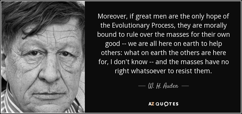 Moreover, if great men are the only hope of the Evolutionary Process, they are morally bound to rule over the masses for their own good -- we are all here on earth to help others: what on earth the others are here for, I don't know -- and the masses have no right whatsoever to resist them. - W. H. Auden