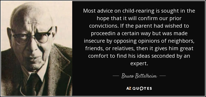 Most advice on child-rearing is sought in the hope that it will confirm our prior convictions. If the parent had wished to proceedin a certain way but was made insecure by opposing opinions of neighbors, friends, or relatives, then it gives him great comfort to find his ideas seconded by an expert. - Bruno Bettelheim