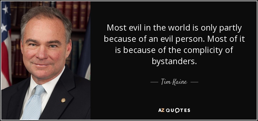Most evil in the world is only partly because of an evil person. Most of it is because of the complicity of bystanders. - Tim Kaine