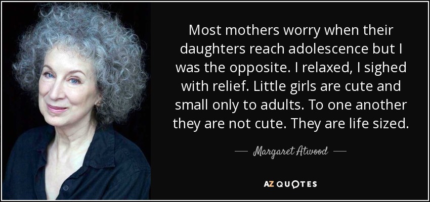 Most mothers worry when their daughters reach adolescence but I was the opposite. I relaxed, I sighed with relief. Little girls are cute and small only to adults. To one another they are not cute. They are life sized. - Margaret Atwood