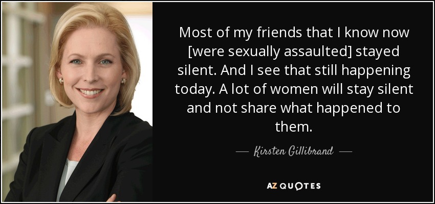Most of my friends that I know now [were sexually assaulted] stayed silent. And I see that still happening today. A lot of women will stay silent and not share what happened to them. - Kirsten Gillibrand