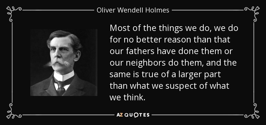 Most of the things we do, we do for no better reason than that our fathers have done them or our neighbors do them, and the same is true of a larger part than what we suspect of what we think. - Oliver Wendell Holmes, Jr.