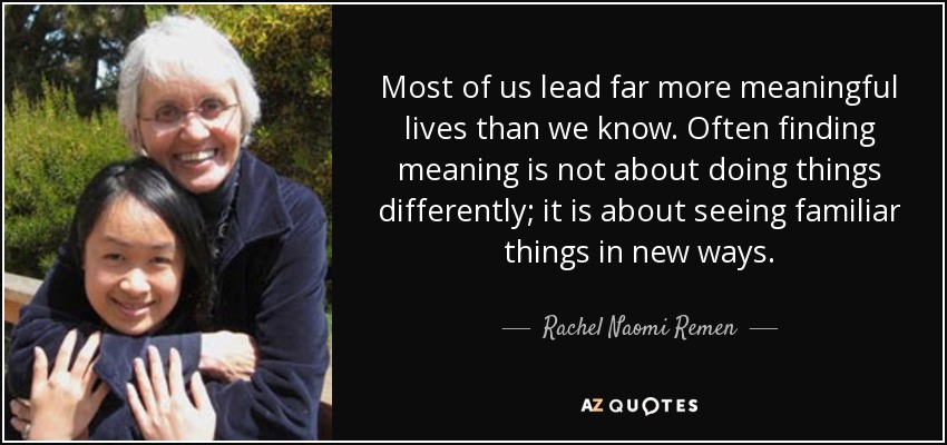 Most of us lead far more meaningful lives than we know. Often finding meaning is not about doing things differently; it is about seeing familiar things in new ways. - Rachel Naomi Remen