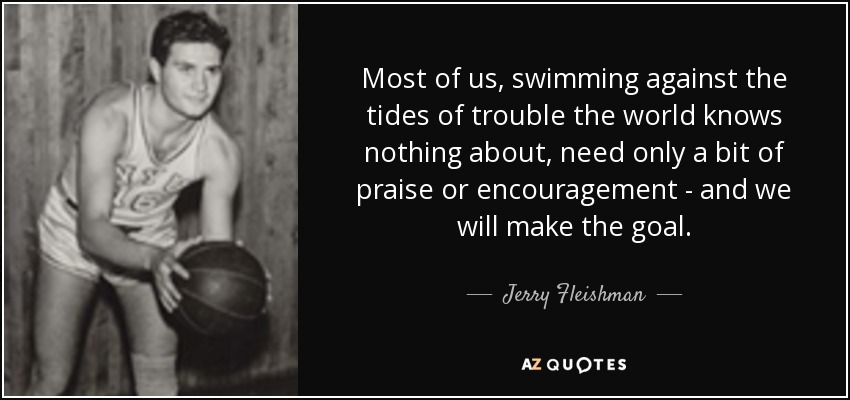 Most of us, swimming against the tides of trouble the world knows nothing about, need only a bit of praise or encouragement - and we will make the goal. - Jerry Fleishman
