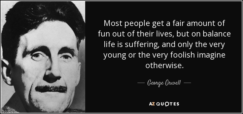 Most people get a fair amount of fun out of their lives, but on balance life is suffering, and only the very young or the very foolish imagine otherwise. - George Orwell