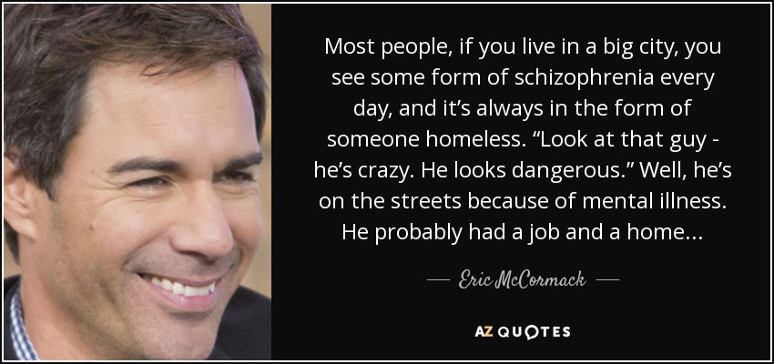 Most people, if you live in a big city, you see some form of schizophrenia every day, and it’s always in the form of someone homeless. “Look at that guy - he’s crazy. He looks dangerous.” Well, he’s on the streets because of mental illness. He probably had a job and a home... - Eric McCormack