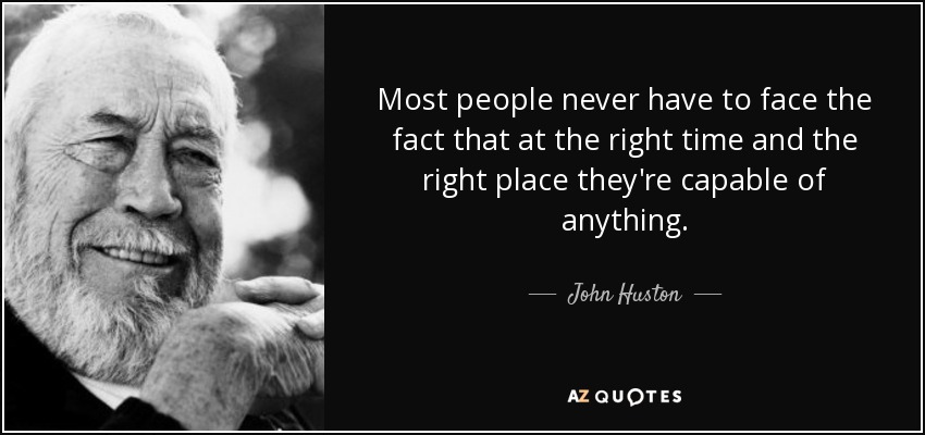 Most people never have to face the fact that at the right time and the right place they're capable of anything. - John Huston