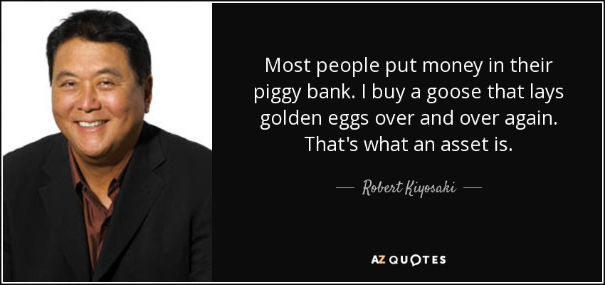 Most people put money in their piggy bank. I buy a goose that lays golden eggs over and over again. That's what an asset is. - Robert Kiyosaki