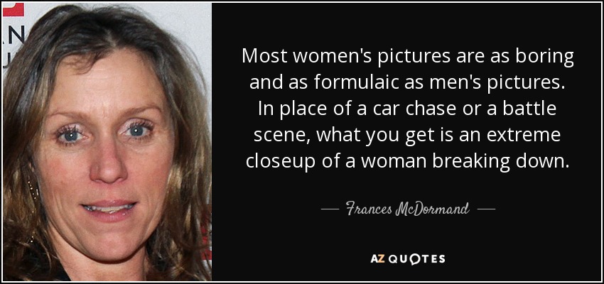 Most women's pictures are as boring and as formulaic as men's pictures. In place of a car chase or a battle scene, what you get is an extreme closeup of a woman breaking down. - Frances McDormand