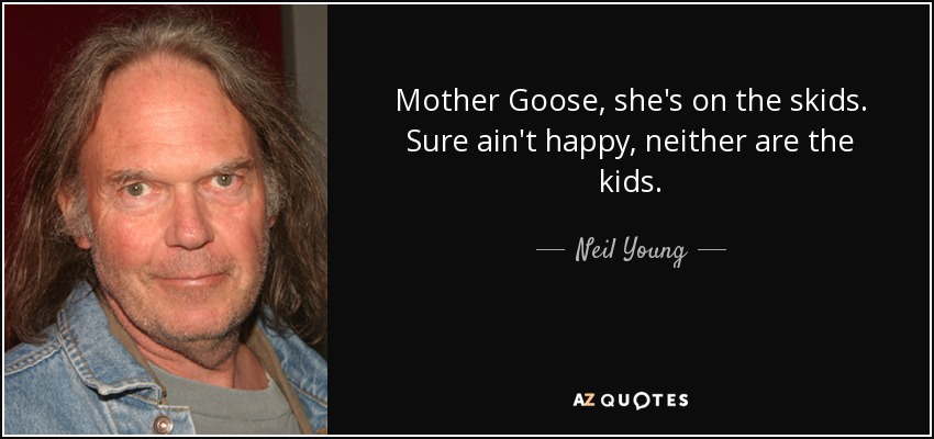 Mother Goose, she's on the skids. Sure ain't happy, neither are the kids. - Neil Young