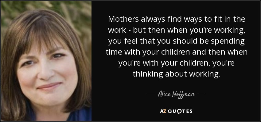Mothers always find ways to fit in the work - but then when you're working, you feel that you should be spending time with your children and then when you're with your children, you're thinking about working. - Alice Hoffman