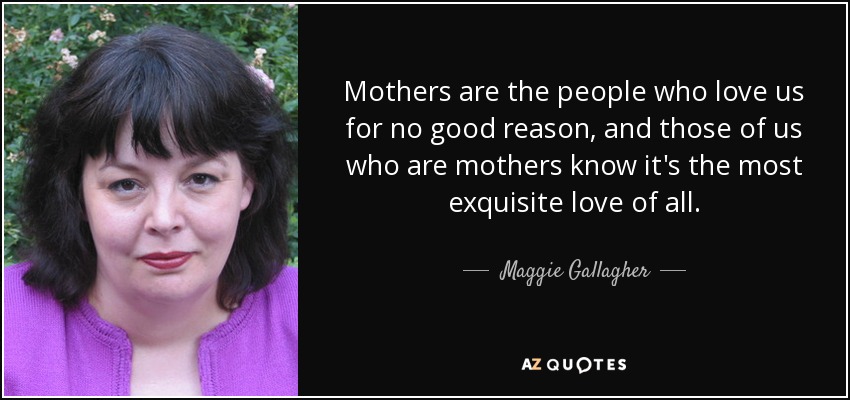 Mothers are the people who love us for no good reason, and those of us who are mothers know it's the most exquisite love of all. - Maggie Gallagher