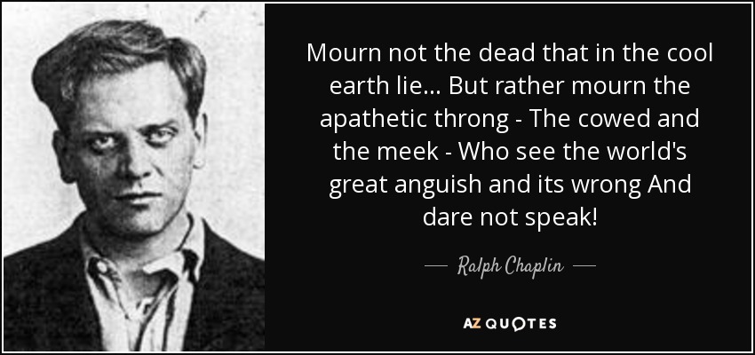 Mourn not the dead that in the cool earth lie... But rather mourn the apathetic throng - The cowed and the meek - Who see the world's great anguish and its wrong And dare not speak! - Ralph Chaplin