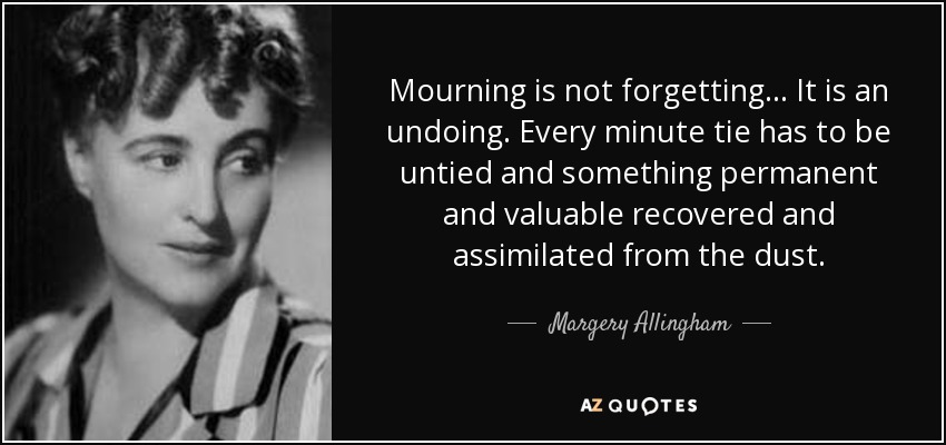 Mourning is not forgetting... It is an undoing. Every minute tie has to be untied and something permanent and valuable recovered and assimilated from the dust. - Margery Allingham