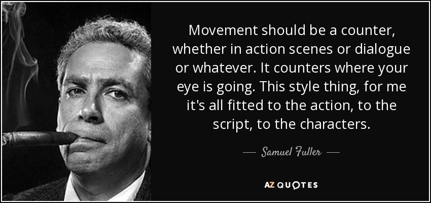 Movement should be a counter, whether in action scenes or dialogue or whatever. It counters where your eye is going. This style thing, for me it's all fitted to the action, to the script, to the characters. - Samuel Fuller