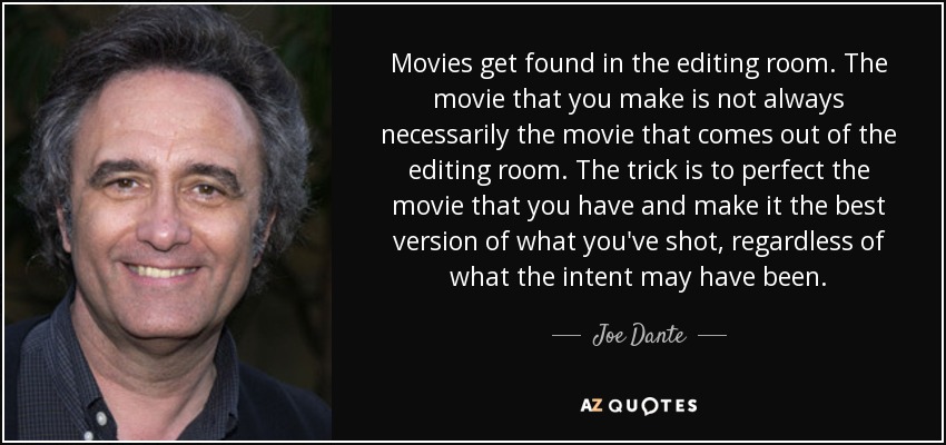 Movies get found in the editing room. The movie that you make is not always necessarily the movie that comes out of the editing room. The trick is to perfect the movie that you have and make it the best version of what you've shot, regardless of what the intent may have been. - Joe Dante